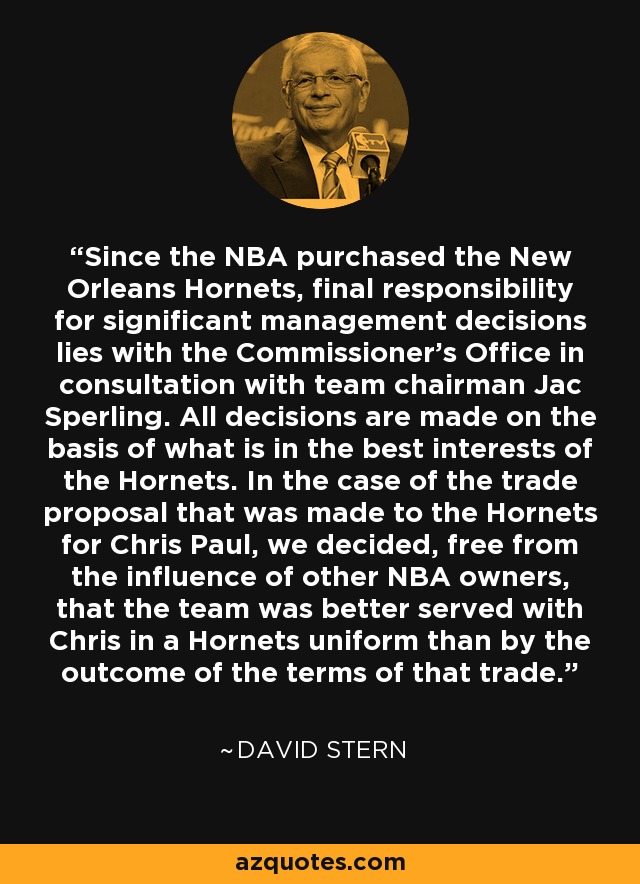 Since the NBA purchased the New Orleans Hornets, final responsibility for significant management decisions lies with the Commissioner’s Office in consultation with team chairman Jac Sperling. All decisions are made on the basis of what is in the best interests of the Hornets. In the case of the trade proposal that was made to the Hornets for Chris Paul, we decided, free from the influence of other NBA owners, that the team was better served with Chris in a Hornets uniform than by the outcome of the terms of that trade. - David Stern