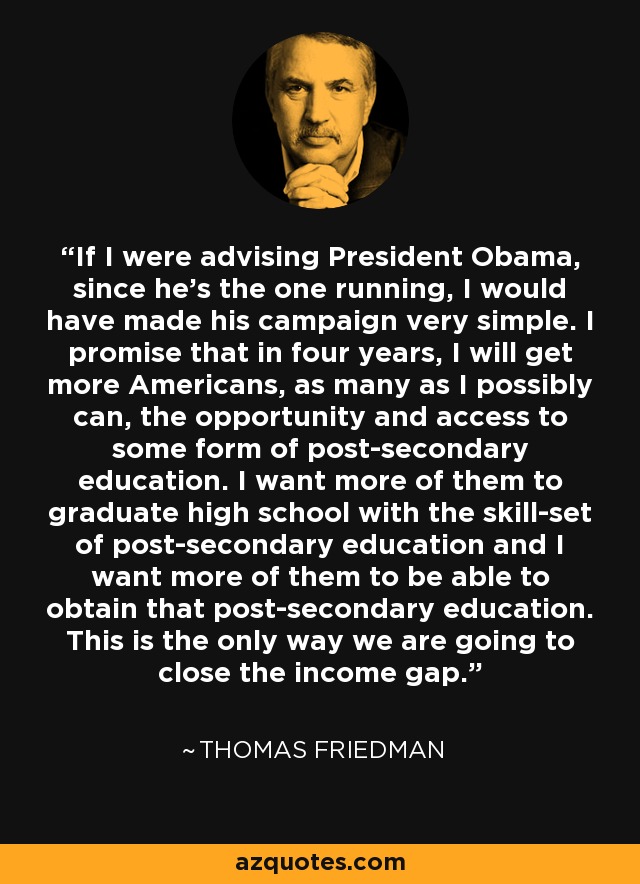 If I were advising President Obama, since he's the one running, I would have made his campaign very simple. I promise that in four years, I will get more Americans, as many as I possibly can, the opportunity and access to some form of post-secondary education. I want more of them to graduate high school with the skill-set of post-secondary education and I want more of them to be able to obtain that post-secondary education. This is the only way we are going to close the income gap. - Thomas Friedman