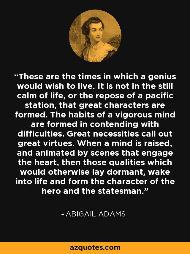 These are the times in which a genius would wish to live. It is not in the still calm of life, or the repose of a pacific station, that great characters are formed. The habits of a vigorous mind are formed in contending with difficulties. Great necessities call out great virtues. When a mind is raised, and animated by scenes that engage the heart, then those qualities which would otherwise lay dormant, wake into life and form the character of the hero and the statesman. - Abigail Adams