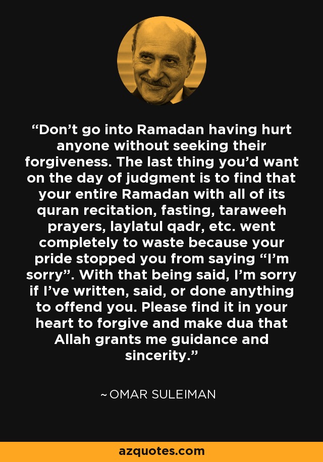 Don't go into Ramadan having hurt anyone without seeking their forgiveness. The last thing you'd want on the day of judgment is to find that your entire Ramadan with all of its quran recitation, fasting, taraweeh prayers, laylatul qadr, etc. went completely to waste because your pride stopped you from saying “I'm sorry”. With that being said, I'm sorry if I've written, said, or done anything to offend you. Please find it in your heart to forgive and make dua that Allah grants me guidance and sincerity. - Omar Suleiman
