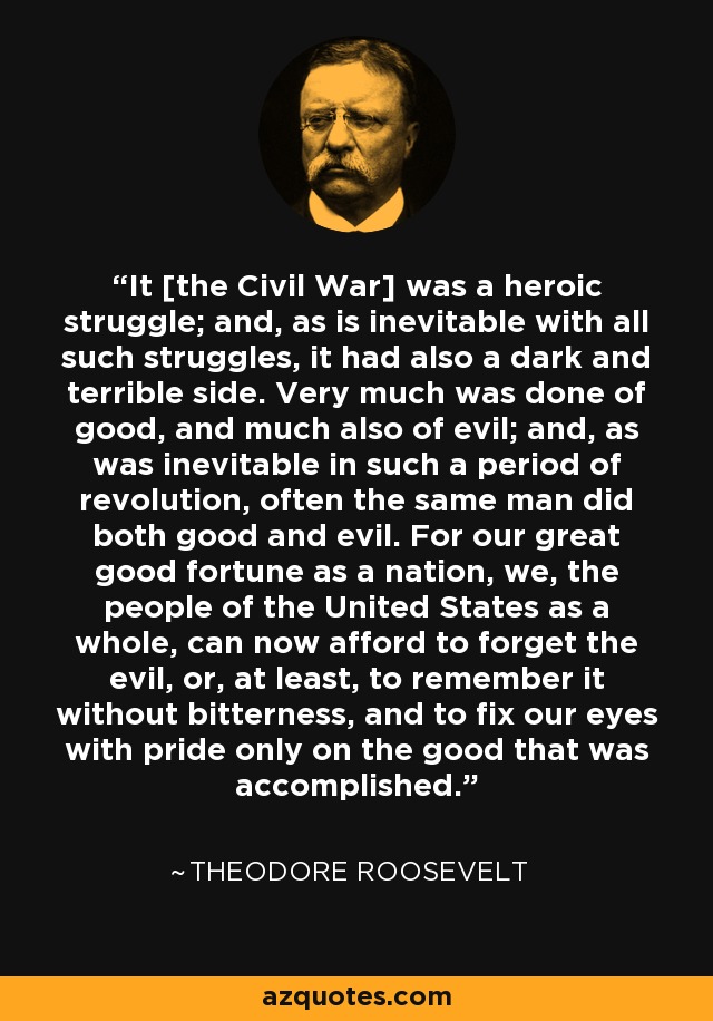 It [the Civil War] was a heroic struggle; and, as is inevitable with all such struggles, it had also a dark and terrible side. Very much was done of good, and much also of evil; and, as was inevitable in such a period of revolution, often the same man did both good and evil. For our great good fortune as a nation, we, the people of the United States as a whole, can now afford to forget the evil, or, at least, to remember it without bitterness, and to fix our eyes with pride only on the good that was accomplished. - Theodore Roosevelt