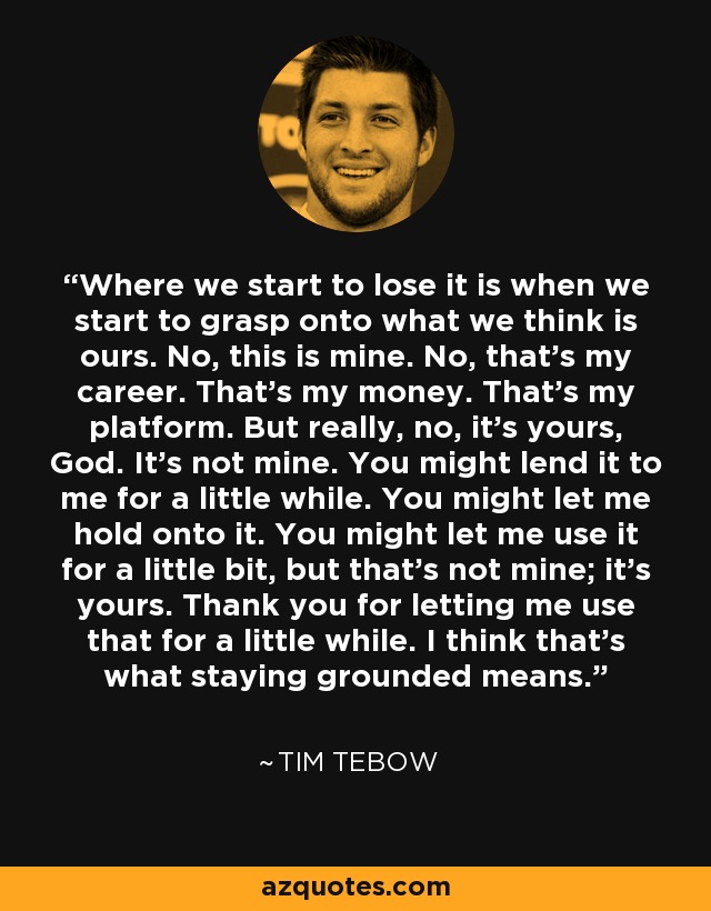 Where we start to lose it is when we start to grasp onto what we think is ours. No, this is mine. No, that's my career. That's my money. That's my platform. But really, no, it's yours, God. It's not mine. You might lend it to me for a little while. You might let me hold onto it. You might let me use it for a little bit, but that's not mine; it's yours. Thank you for letting me use that for a little while. I think that's what staying grounded means. - Tim Tebow