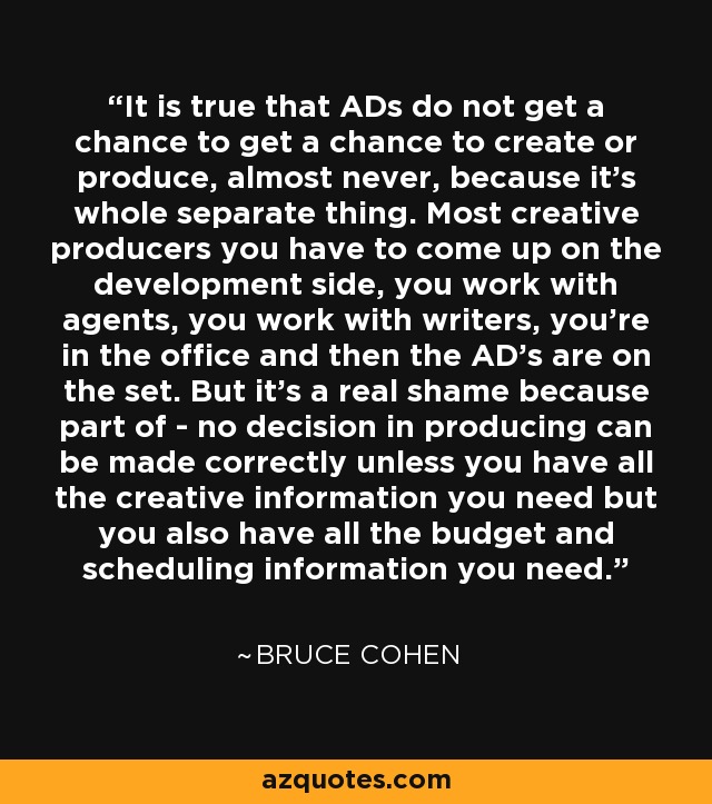 It is true that ADs do not get a chance to get a chance to create or produce, almost never, because it's whole separate thing. Most creative producers you have to come up on the development side, you work with agents, you work with writers, you're in the office and then the AD's are on the set. But it's a real shame because part of - no decision in producing can be made correctly unless you have all the creative information you need but you also have all the budget and scheduling information you need. - Bruce Cohen