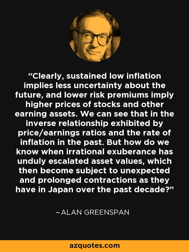 Clearly, sustained low inflation implies less uncertainty about the future, and lower risk premiums imply higher prices of stocks and other earning assets. We can see that in the inverse relationship exhibited by price/earnings ratios and the rate of inflation in the past. But how do we know when irrational exuberance has unduly escalated asset values, which then become subject to unexpected and prolonged contractions as they have in Japan over the past decade? - Alan Greenspan