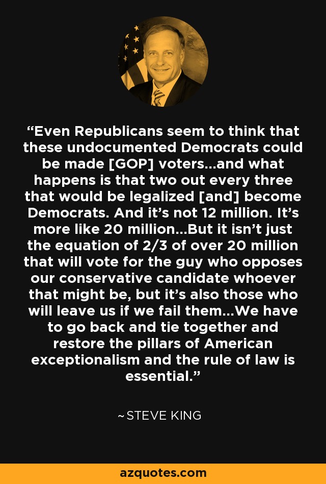 Even Republicans seem to think that these undocumented Democrats could be made [GOP] voters...and what happens is that two out every three that would be legalized [and] become Democrats. And it's not 12 million. It's more like 20 million...But it isn't just the equation of 2/3 of over 20 million that will vote for the guy who opposes our conservative candidate whoever that might be, but it's also those who will leave us if we fail them...We have to go back and tie together and restore the pillars of American exceptionalism and the rule of law is essential. - Steve King