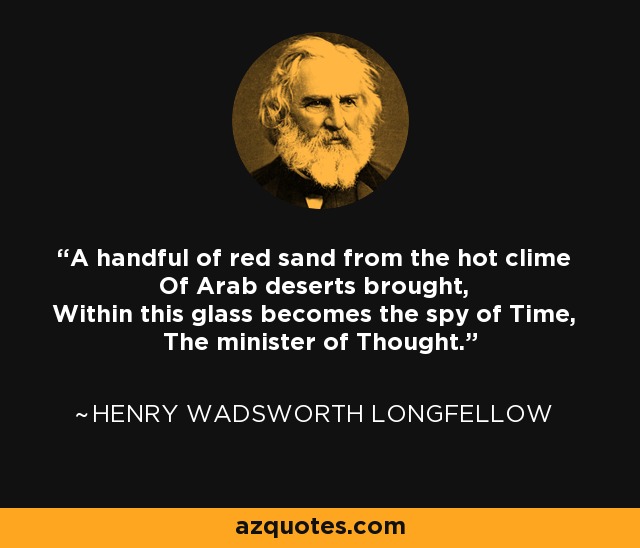A handful of red sand from the hot clime Of Arab deserts brought, Within this glass becomes the spy of Time, The minister of Thought. - Henry Wadsworth Longfellow