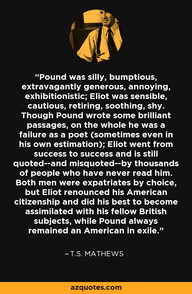 Pound was silly, bumptious, extravagantly generous, annoying, exhibitionistic; Eliot was sensible, cautious, retiring, soothing, shy. Though Pound wrote some brilliant passages, on the whole he was a failure as a poet (sometimes even in his own estimation); Eliot went from success to success and is still quoted--and misquoted--by thousands of people who have never read him. Both men were expatriates by choice, but Eliot renounced his American citizenship and did his best to become assimilated with his fellow British subjects, while Pound always remained an American in exile. - T.S. Mathews