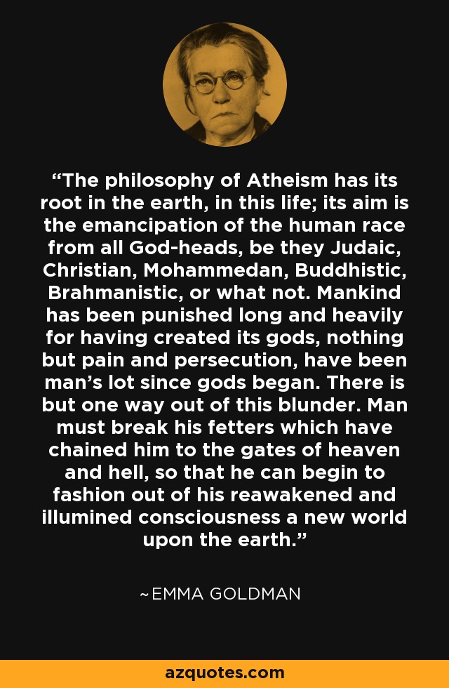 The philosophy of Atheism has its root in the earth, in this life; its aim is the emancipation of the human race from all God-heads, be they Judaic, Christian, Mohammedan, Buddhistic, Brahmanistic, or what not. Mankind has been punished long and heavily for having created its gods, nothing but pain and persecution, have been man's lot since gods began. There is but one way out of this blunder. Man must break his fetters which have chained him to the gates of heaven and hell, so that he can begin to fashion out of his reawakened and illumined consciousness a new world upon the earth. - Emma Goldman