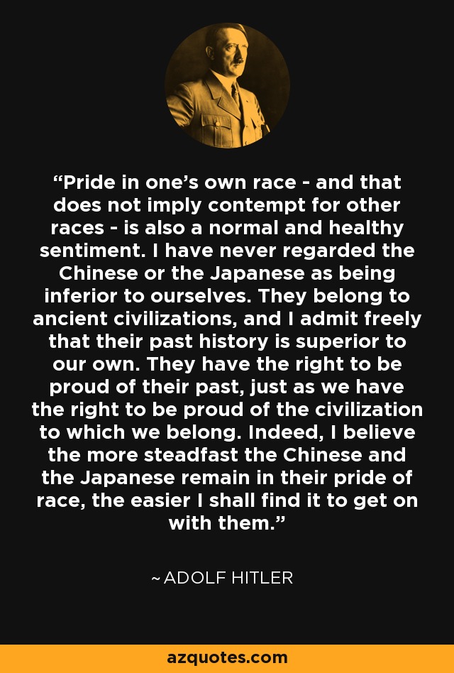 Pride in one's own race - and that does not imply contempt for other races - is also a normal and healthy sentiment. I have never regarded the Chinese or the Japanese as being inferior to ourselves. They belong to ancient civilizations, and I admit freely that their past history is superior to our own. They have the right to be proud of their past, just as we have the right to be proud of the civilization to which we belong. Indeed, I believe the more steadfast the Chinese and the Japanese remain in their pride of race, the easier I shall find it to get on with them. - Adolf Hitler