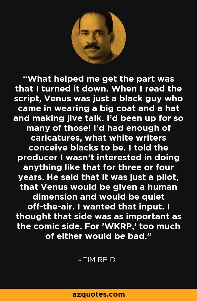 What helped me get the part was that I turned it down. When I read the script, Venus was just a black guy who came in wearing a big coat and a hat and making jive talk. I'd been up for so many of those! I'd had enough of caricatures, what white writers conceive blacks to be. I told the producer I wasn't interested in doing anything like that for three or four years. He said that it was just a pilot, that Venus would be given a human dimension and would be quiet off-the-air. I wanted that input. I thought that side was as important as the comic side. For 'WKRP,' too much of either would be bad. - Tim Reid