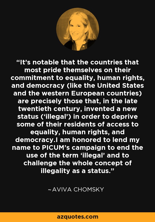 It’s notable that the countries that most pride themselves on their commitment to equality, human rights, and democracy (like the United States and the western European countries) are precisely those that, in the late twentieth century, invented a new status (‘illegal’) in order to deprive some of their residents of access to equality, human rights, and democracy.I am honored to lend my name to PICUM’s campaign to end the use of the term ‘illegal’ and to challenge the whole concept of illegality as a status. - Aviva Chomsky