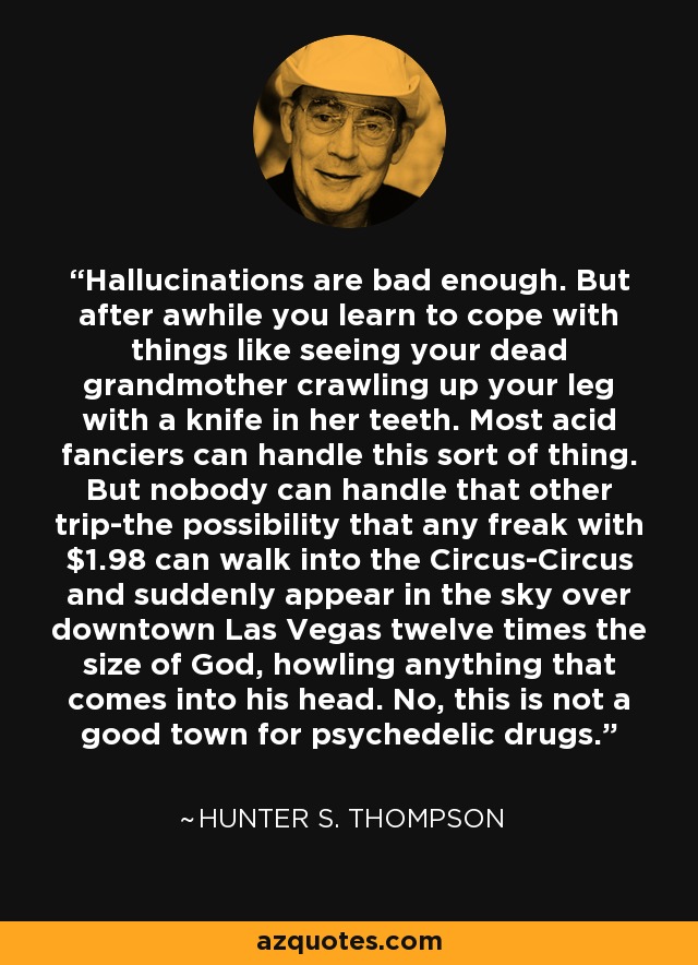 Hallucinations are bad enough. But after awhile you learn to cope with things like seeing your dead grandmother crawling up your leg with a knife in her teeth. Most acid fanciers can handle this sort of thing. But nobody can handle that other trip-the possibility that any freak with $1.98 can walk into the Circus-Circus and suddenly appear in the sky over downtown Las Vegas twelve times the size of God, howling anything that comes into his head. No, this is not a good town for psychedelic drugs. - Hunter S. Thompson