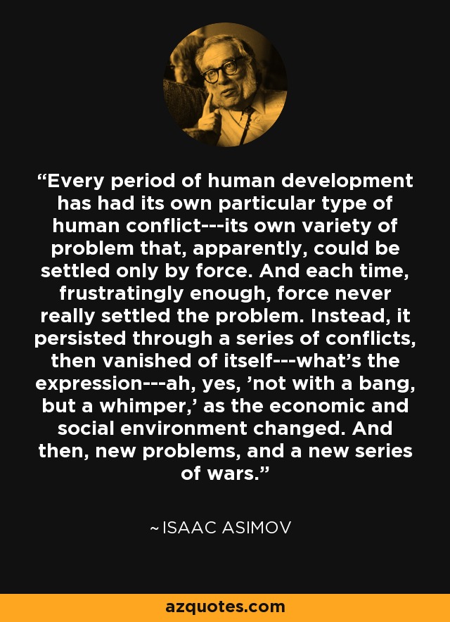 Every period of human development has had its own particular type of human conflict---its own variety of problem that, apparently, could be settled only by force. And each time, frustratingly enough, force never really settled the problem. Instead, it persisted through a series of conflicts, then vanished of itself---what's the expression---ah, yes, 'not with a bang, but a whimper,' as the economic and social environment changed. And then, new problems, and a new series of wars. - Isaac Asimov