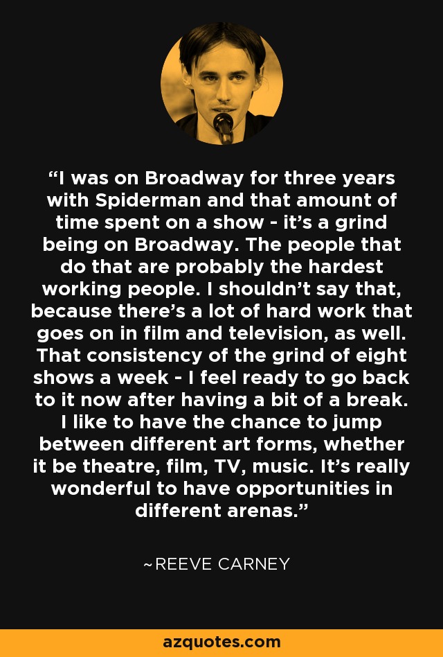 I was on Broadway for three years with Spiderman and that amount of time spent on a show - it's a grind being on Broadway. The people that do that are probably the hardest working people. I shouldn't say that, because there's a lot of hard work that goes on in film and television, as well. That consistency of the grind of eight shows a week - I feel ready to go back to it now after having a bit of a break. I like to have the chance to jump between different art forms, whether it be theatre, film, TV, music. It's really wonderful to have opportunities in different arenas. - Reeve Carney
