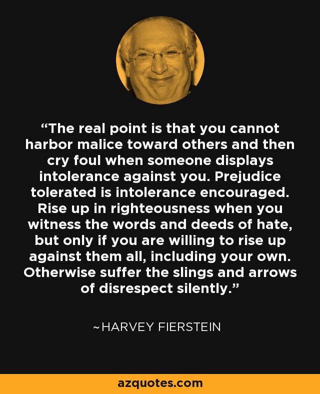The real point is that you cannot harbor malice toward others and then cry foul when someone displays intolerance against you. Prejudice tolerated is intolerance encouraged. Rise up in righteousness when you witness the words and deeds of hate, but only if you are willing to rise up against them all, including your own. Otherwise suffer the slings and arrows of disrespect silently. - Harvey Fierstein