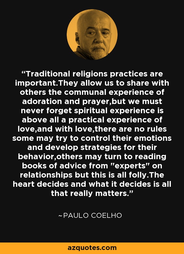 Traditional religions practices are important.They allow us to share with others the communal experience of adoration and prayer,but we must never forget spiritual experience is above all a practical experience of love,and with love,there are no rules some may try to control their emotions and develop strategies for their behavior,others may turn to reading books of advice from 