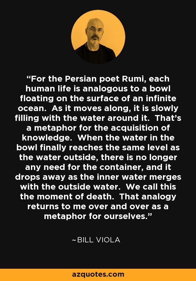 For the Persian poet Rumi, each human life is analogous to a bowl floating on the surface of an infinite ocean. As it moves along, it is slowly filling with the water around it. That's a metaphor for the acquisition of knowledge. When the water in the bowl finally reaches the same level as the water outside, there is no longer any need for the container, and it drops away as the inner water merges with the outside water. We call this the moment of death. That analogy returns to me over and over as a metaphor for ourselves. - Bill Viola