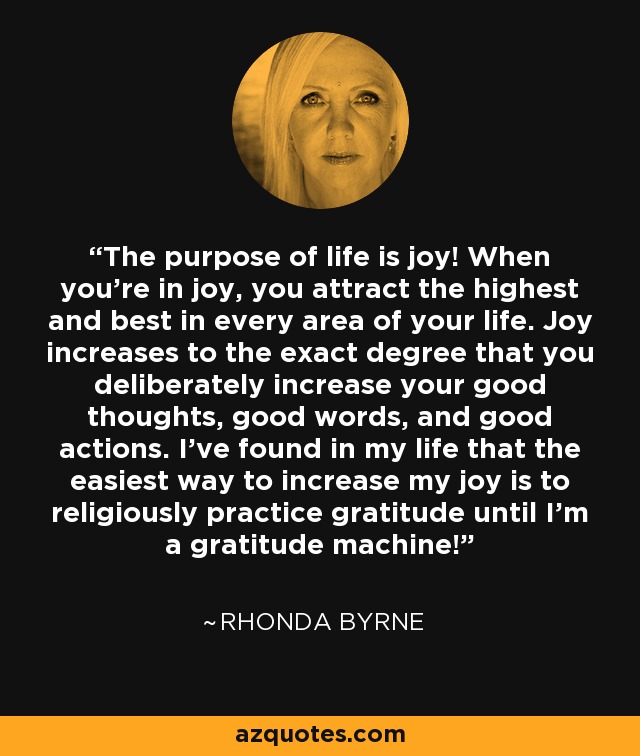 The purpose of life is joy! When you're in joy, you attract the highest and best in every area of your life. Joy increases to the exact degree that you deliberately increase your good thoughts, good words, and good actions. I've found in my life that the easiest way to increase my joy is to religiously practice gratitude until I'm a gratitude machine! - Rhonda Byrne