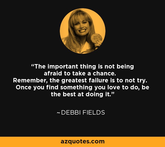 The important thing is not being afraid to take a chance. Remember, the greatest failure is to not try. Once you find something you love to do, be the best at doing it. - Debbi Fields