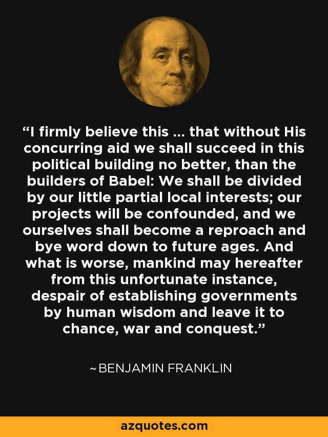 I firmly believe this ... that without His concurring aid we shall succeed in this political building no better, than the builders of Babel: We shall be divided by our little partial local interests; our projects will be confounded, and we ourselves shall become a reproach and bye word down to future ages. And what is worse, mankind may hereafter from this unfortunate instance, despair of establishing governments by human wisdom and leave it to chance, war and conquest. - Benjamin Franklin