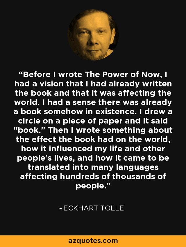 Before I wrote The Power of Now, I had a vision that I had already written the book and that it was affecting the world. I had a sense there was already a book somehow in existence. I drew a circle on a piece of paper and it said 