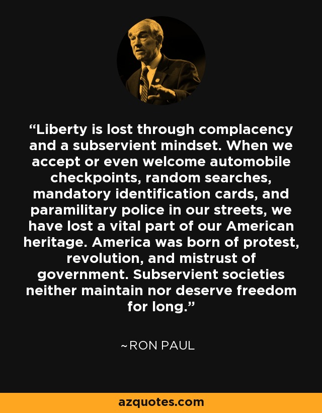Liberty is lost through complacency and a subservient mindset. When we accept or even welcome automobile checkpoints, random searches, mandatory identification cards, and paramilitary police in our streets, we have lost a vital part of our American heritage. America was born of protest, revolution, and mistrust of government. Subservient societies neither maintain nor deserve freedom for long. - Ron Paul