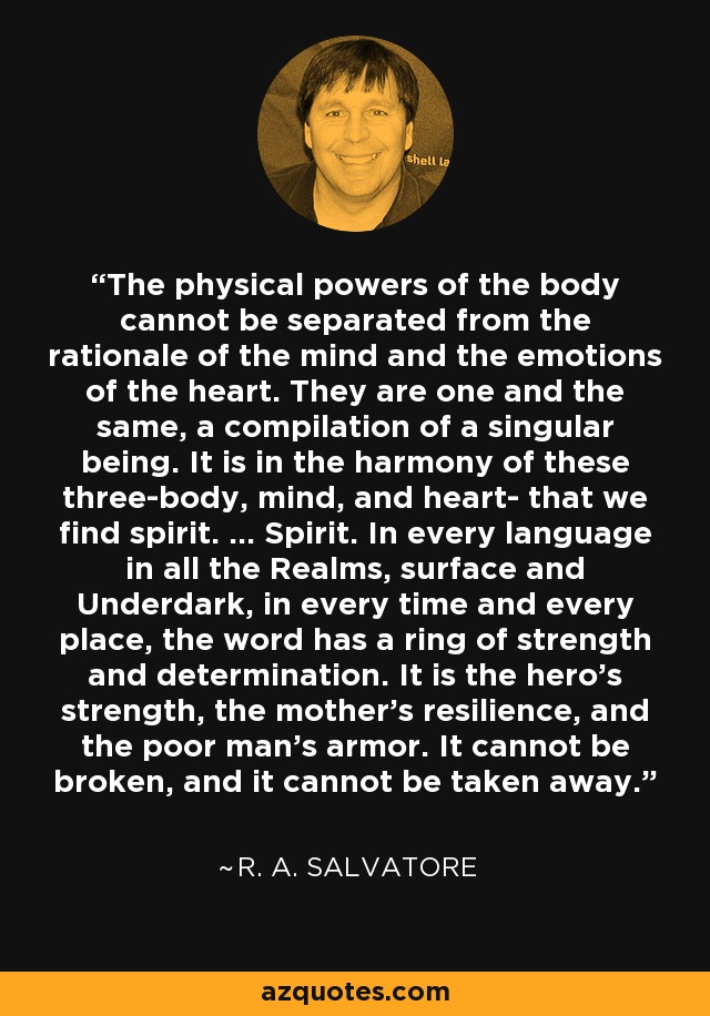 The physical powers of the body cannot be separated from the rationale of the mind and the emotions of the heart. They are one and the same, a compilation of a singular being. It is in the harmony of these three-body, mind, and heart- that we find spirit. ... Spirit. In every language in all the Realms, surface and Underdark, in every time and every place, the word has a ring of strength and determination. It is the hero's strength, the mother's resilience, and the poor man's armor. It cannot be broken, and it cannot be taken away. - R. A. Salvatore