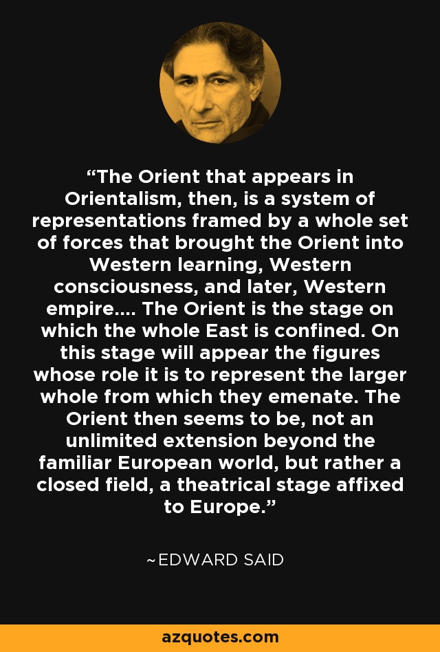 The Orient that appears in Orientalism, then, is a system of representations framed by a whole set of forces that brought the Orient into Western learning, Western consciousness, and later, Western empire.... The Orient is the stage on which the whole East is confined. On this stage will appear the figures whose role it is to represent the larger whole from which they emenate. The Orient then seems to be, not an unlimited extension beyond the familiar European world, but rather a closed field, a theatrical stage affixed to Europe. - Edward Said