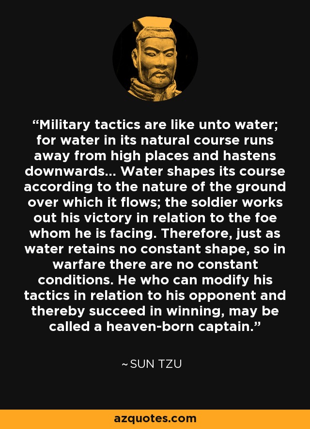 Military tactics are like unto water; for water in its natural course runs away from high places and hastens downwards... Water shapes its course according to the nature of the ground over which it flows; the soldier works out his victory in relation to the foe whom he is facing. Therefore, just as water retains no constant shape, so in warfare there are no constant conditions. He who can modify his tactics in relation to his opponent and thereby succeed in winning, may be called a heaven-born captain. - Sun Tzu