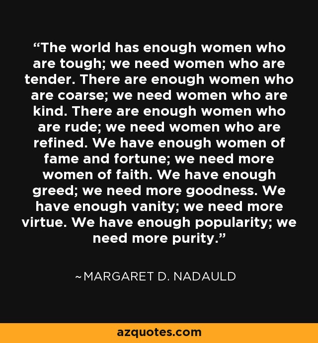 The world has enough women who are tough; we need women who are tender. There are enough women who are coarse; we need women who are kind. There are enough women who are rude; we need women who are refined. We have enough women of fame and fortune; we need more women of faith. We have enough greed; we need more goodness. We have enough vanity; we need more virtue. We have enough popularity; we need more purity. - Margaret D. Nadauld