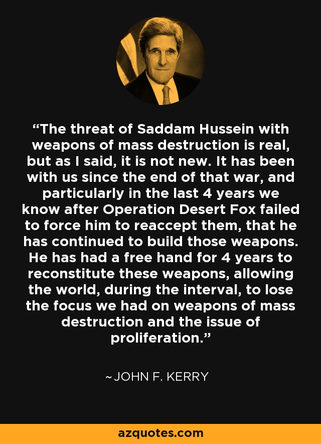 The threat of Saddam Hussein with weapons of mass destruction is real, but as I said, it is not new. It has been with us since the end of that war, and particularly in the last 4 years we know after Operation Desert Fox failed to force him to reaccept them, that he has continued to build those weapons. He has had a free hand for 4 years to reconstitute these weapons, allowing the world, during the interval, to lose the focus we had on weapons of mass destruction and the issue of proliferation. - John F. Kerry