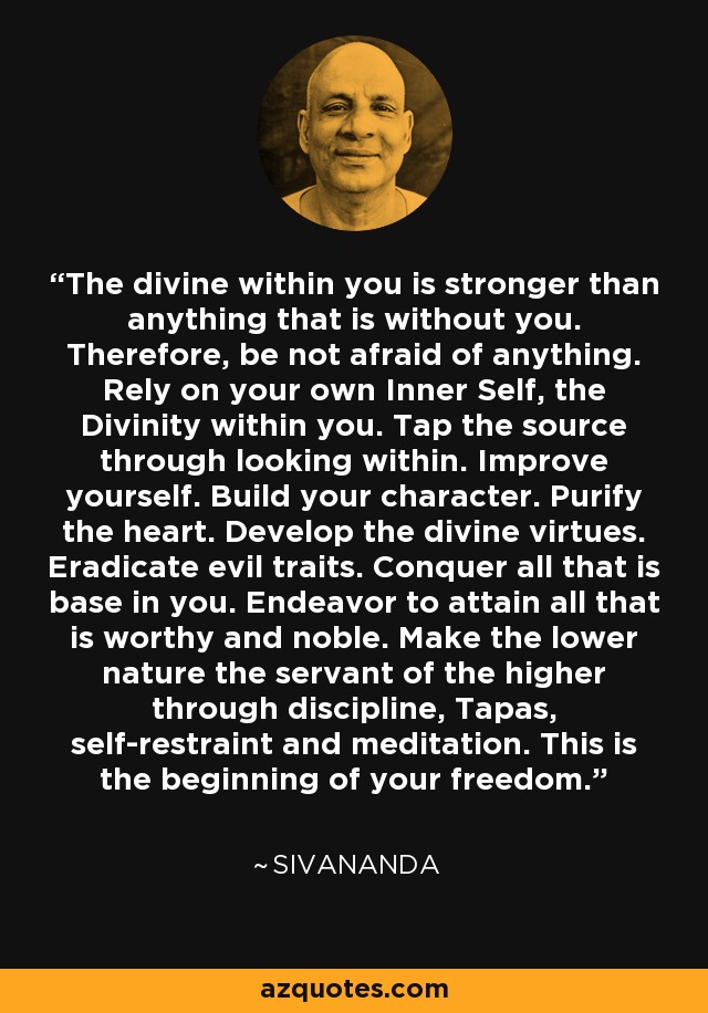 The divine within you is stronger than anything that is without you. Therefore, be not afraid of anything. Rely on your own Inner Self, the Divinity within you. Tap the source through looking within. Improve yourself. Build your character. Purify the heart. Develop the divine virtues. Eradicate evil traits. Conquer all that is base in you. Endeavor to attain all that is worthy and noble. Make the lower nature the servant of the higher through discipline, Tapas, self-restraint and meditation. This is the beginning of your freedom. - Sivananda