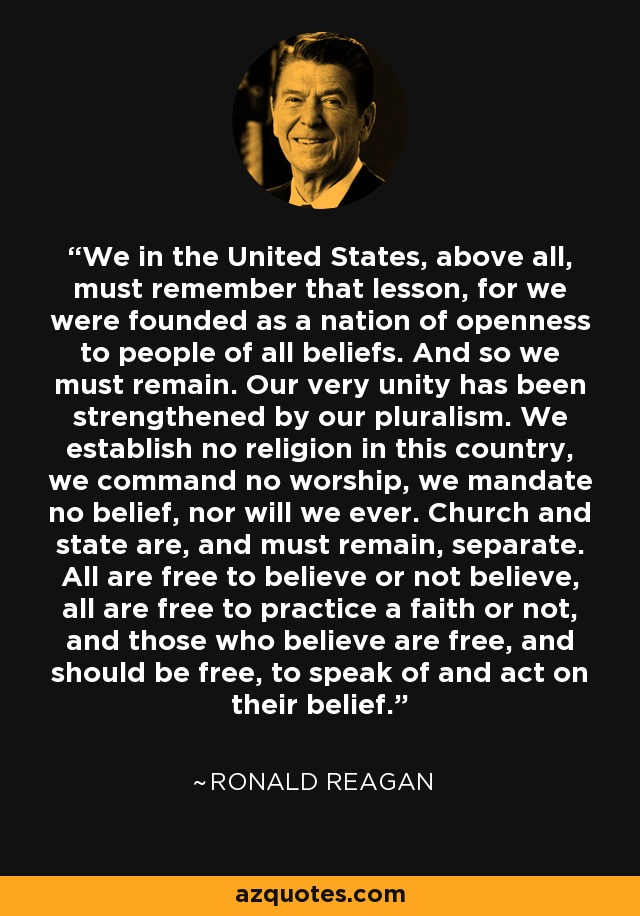 We in the United States, above all, must remember that lesson, for we were founded as a nation of openness to people of all beliefs. And so we must remain. Our very unity has been strengthened by our pluralism. We establish no religion in this country, we command no worship, we mandate no belief, nor will we ever. Church and state are, and must remain, separate. All are free to believe or not believe, all are free to practice a faith or not, and those who believe are free, and should be free, to speak of and act on their belief. - Ronald Reagan