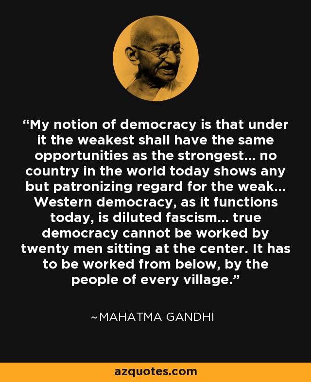 My notion of democracy is that under it the weakest shall have the same opportunities as the strongest... no country in the world today shows any but patronizing regard for the weak... Western democracy, as it functions today, is diluted fascism... true democracy cannot be worked by twenty men sitting at the center. It has to be worked from below, by the people of every village. - Mahatma Gandhi