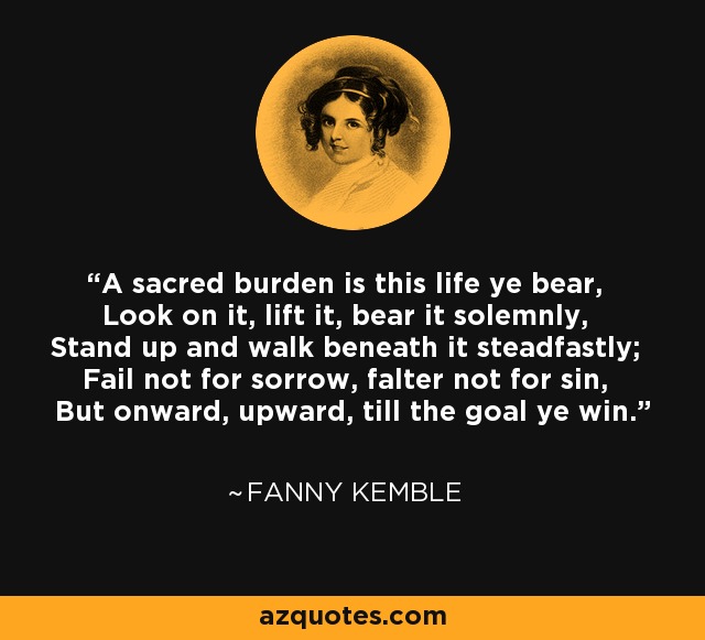 A sacred burden is this life ye bear, Look on it, lift it, bear it solemnly, Stand up and walk beneath it steadfastly; Fail not for sorrow, falter not for sin, But onward, upward, till the goal ye win. - Fanny Kemble
