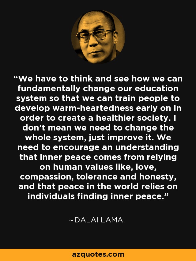 We have to think and see how we can fundamentally change our education system so that we can train people to develop warm-heartedness early on in order to create a healthier society. I don't mean we need to change the whole system, just improve it. We need to encourage an understanding that inner peace comes from relying on human values like, love, compassion, tolerance and honesty, and that peace in the world relies on individuals finding inner peace. - Dalai Lama