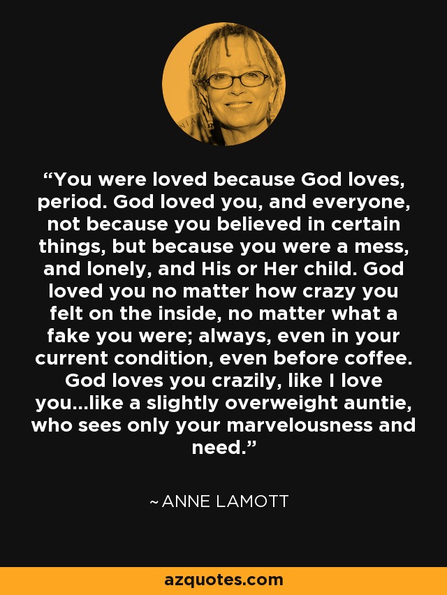 You were loved because God loves, period. God loved you, and everyone, not because you believed in certain things, but because you were a mess, and lonely, and His or Her child. God loved you no matter how crazy you felt on the inside, no matter what a fake you were; always, even in your current condition, even before coffee. God loves you crazily, like I love you...like a slightly overweight auntie, who sees only your marvelousness and need. - Anne Lamott