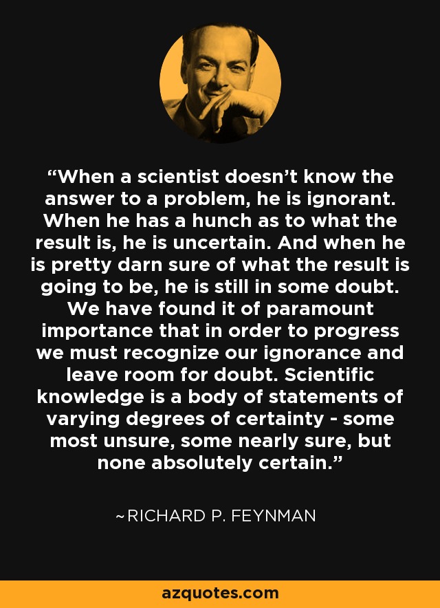 When a scientist doesn't know the answer to a problem, he is ignorant. When he has a hunch as to what the result is, he is uncertain. And when he is pretty darn sure of what the result is going to be, he is still in some doubt. We have found it of paramount importance that in order to progress we must recognize our ignorance and leave room for doubt. Scientific knowledge is a body of statements of varying degrees of certainty - some most unsure, some nearly sure, but none absolutely certain. - Richard P. Feynman