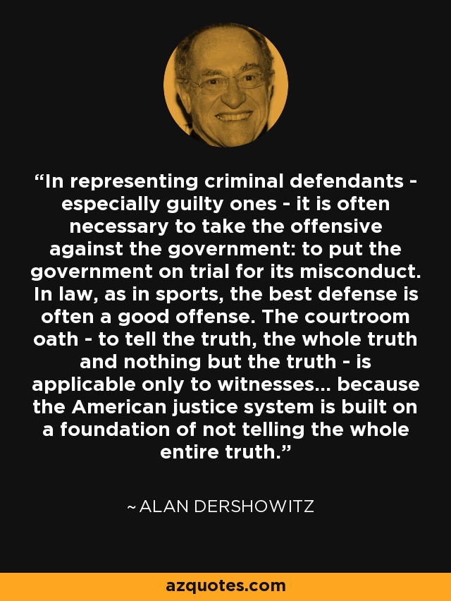 In representing criminal defendants - especially guilty ones - it is often necessary to take the offensive against the government: to put the government on trial for its misconduct. In law, as in sports, the best defense is often a good offense. The courtroom oath - to tell the truth, the whole truth and nothing but the truth - is applicable only to witnesses... because the American justice system is built on a foundation of not telling the whole entire truth. - Alan Dershowitz
