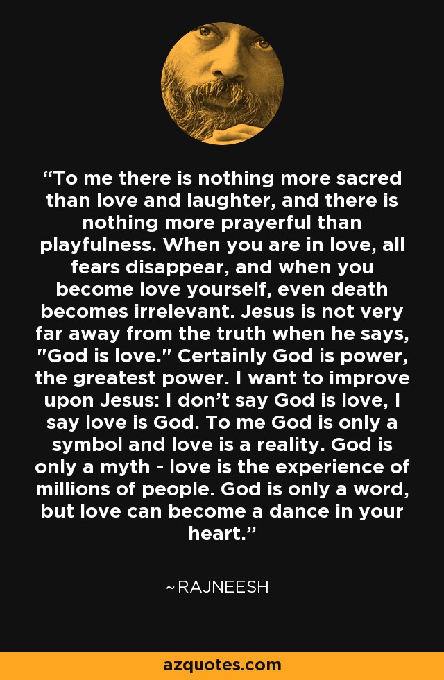 To me there is nothing more sacred than love and laughter, and there is nothing more prayerful than playfulness. When you are in love, all fears disappear, and when you become love yourself, even death becomes irrelevant. Jesus is not very far away from the truth when he says, 