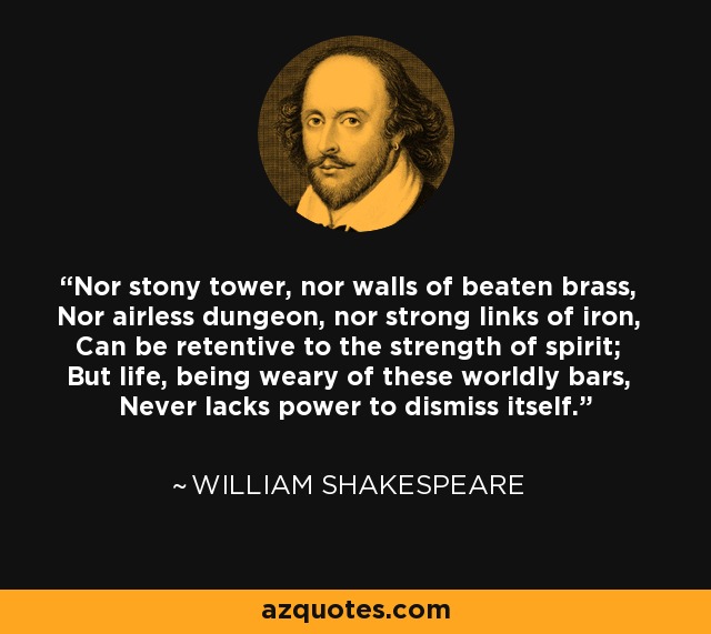 Nor stony tower, nor walls of beaten brass, Nor airless dungeon, nor strong links of iron, Can be retentive to the strength of spirit; But life, being weary of these worldly bars, Never lacks power to dismiss itself. - William Shakespeare