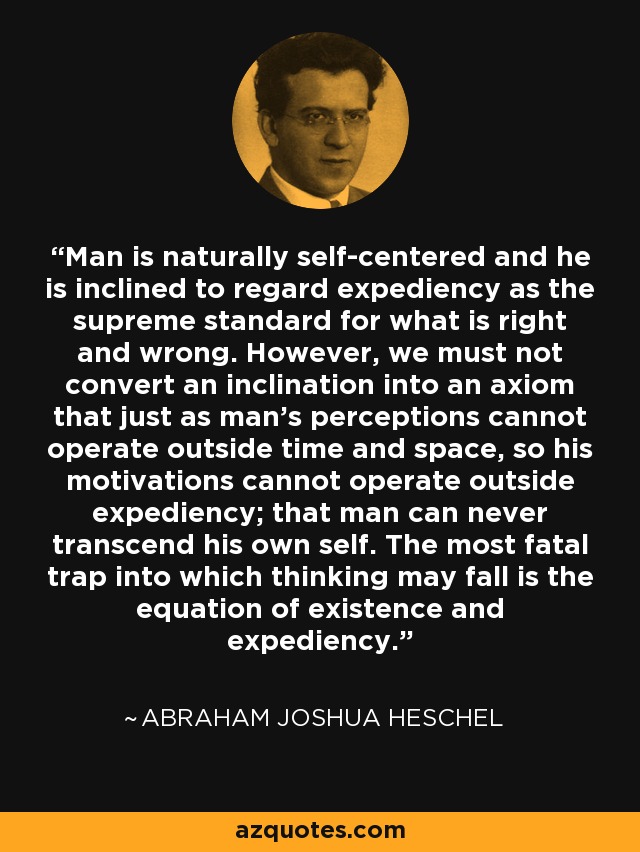 Man is naturally self-centered and he is inclined to regard expediency as the supreme standard for what is right and wrong. However, we must not convert an inclination into an axiom that just as man's perceptions cannot operate outside time and space, so his motivations cannot operate outside expediency; that man can never transcend his own self. The most fatal trap into which thinking may fall is the equation of existence and expediency. - Abraham Joshua Heschel