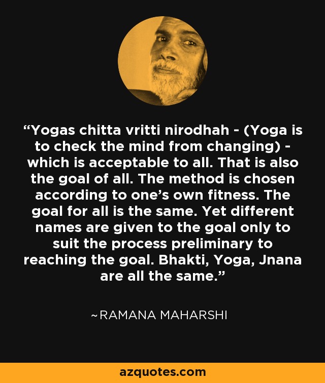 Yogas chitta vritti nirodhah - (Yoga is to check the mind from changing) - which is acceptable to all. That is also the goal of all. The method is chosen according to one's own fitness. The goal for all is the same. Yet different names are given to the goal only to suit the process preliminary to reaching the goal. Bhakti, Yoga, Jnana are all the same. - Ramana Maharshi