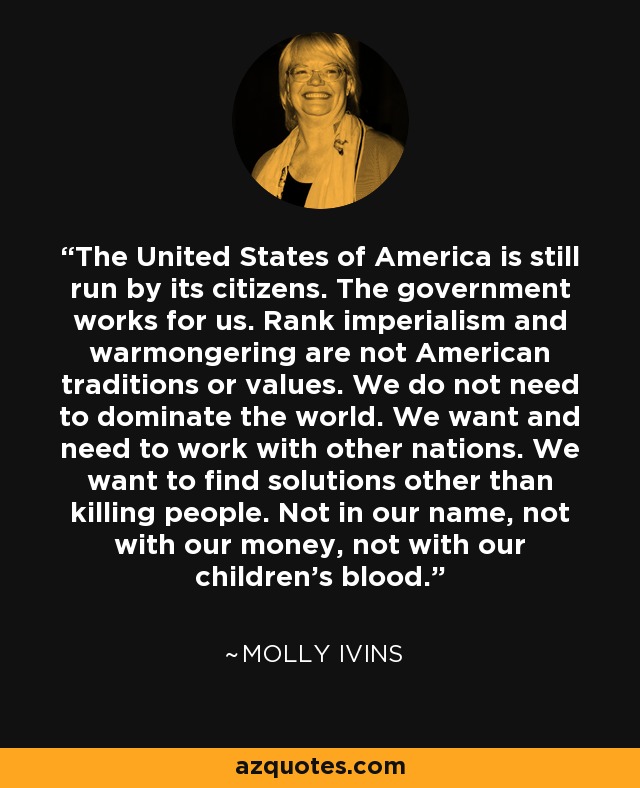 The United States of America is still run by its citizens. The government works for us. Rank imperialism and warmongering are not American traditions or values. We do not need to dominate the world. We want and need to work with other nations. We want to find solutions other than killing people. Not in our name, not with our money, not with our children's blood. - Molly Ivins