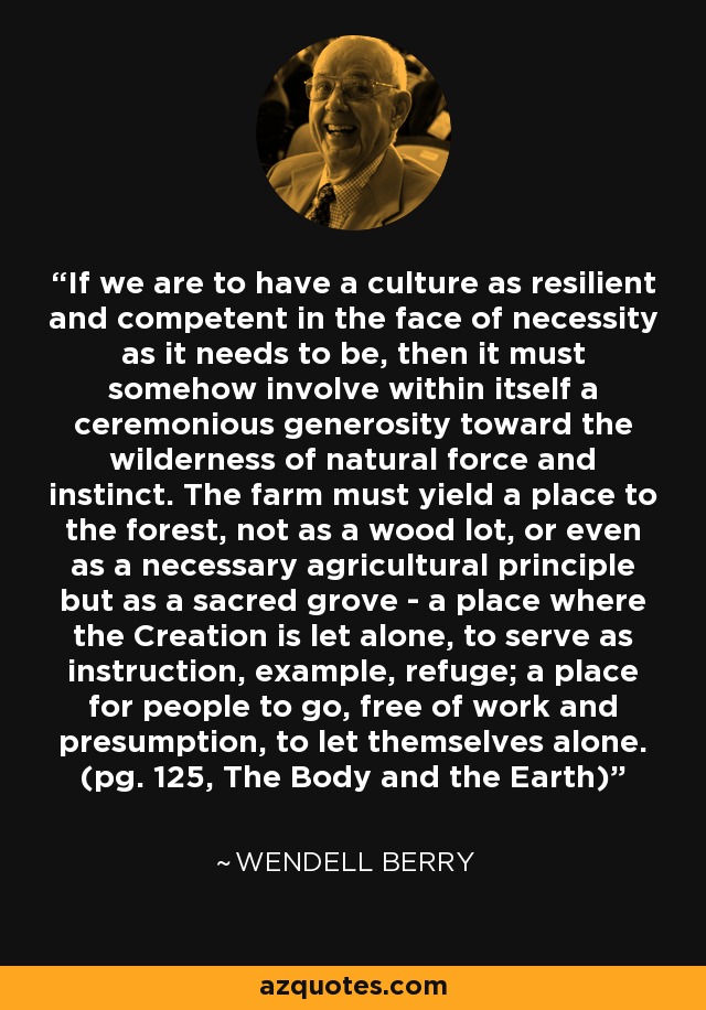 If we are to have a culture as resilient and competent in the face of necessity as it needs to be, then it must somehow involve within itself a ceremonious generosity toward the wilderness of natural force and instinct. The farm must yield a place to the forest, not as a wood lot, or even as a necessary agricultural principle but as a sacred grove - a place where the Creation is let alone, to serve as instruction, example, refuge; a place for people to go, free of work and presumption, to let themselves alone. (pg. 125, The Body and the Earth) - Wendell Berry