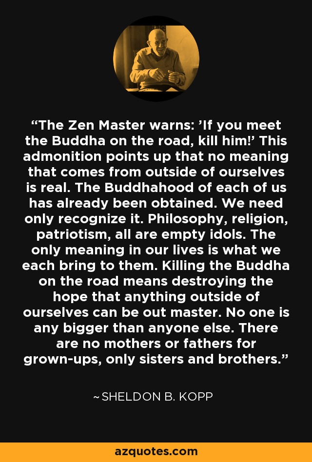The Zen Master warns: 'If you meet the Buddha on the road, kill him!' This admonition points up that no meaning that comes from outside of ourselves is real. The Buddhahood of each of us has already been obtained. We need only recognize it. Philosophy, religion, patriotism, all are empty idols. The only meaning in our lives is what we each bring to them. Killing the Buddha on the road means destroying the hope that anything outside of ourselves can be out master. No one is any bigger than anyone else. There are no mothers or fathers for grown-ups, only sisters and brothers. - Sheldon B. Kopp