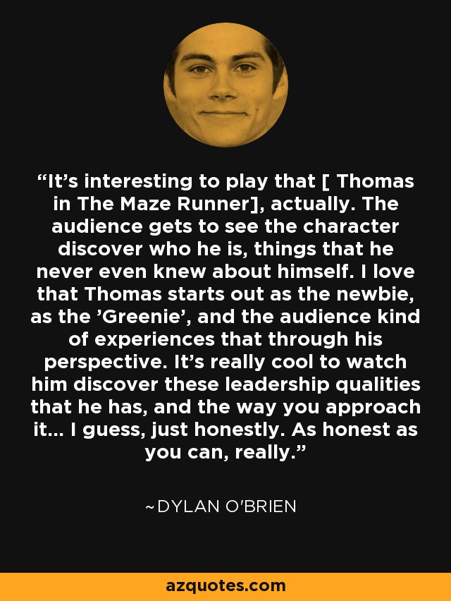It's interesting to play that [ Thomas in The Maze Runner], actually. The audience gets to see the character discover who he is, things that he never even knew about himself. I love that Thomas starts out as the newbie, as the 'Greenie', and the audience kind of experiences that through his perspective. It's really cool to watch him discover these leadership qualities that he has, and the way you approach it... I guess, just honestly. As honest as you can, really. - Dylan O'Brien