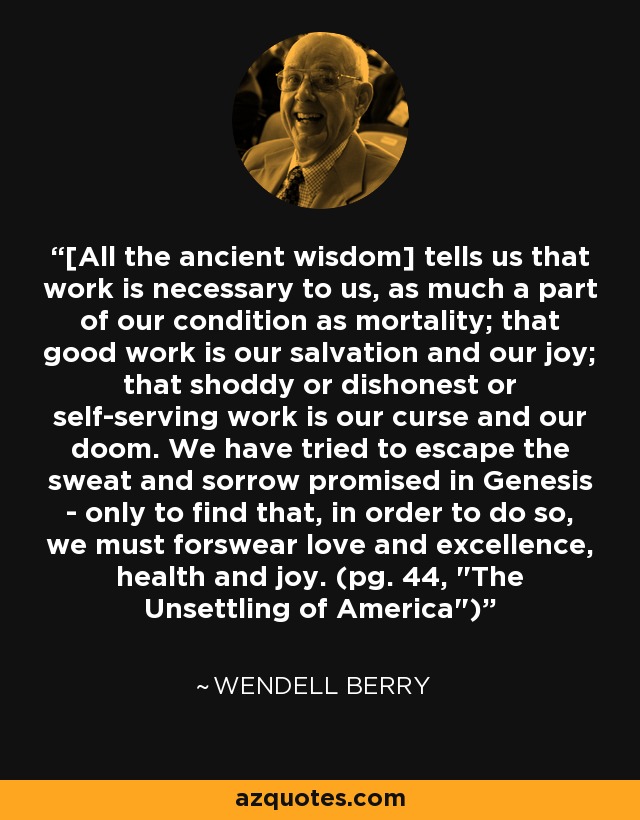 [All the ancient wisdom] tells us that work is necessary to us, as much a part of our condition as mortality; that good work is our salvation and our joy; that shoddy or dishonest or self-serving work is our curse and our doom. We have tried to escape the sweat and sorrow promised in Genesis - only to find that, in order to do so, we must forswear love and excellence, health and joy. (pg. 44, 