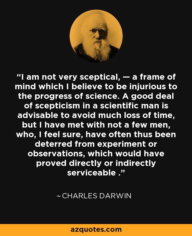 I am not very sceptical, — a frame of mind which I believe to be injurious to the progress of science. A good deal of scepticism in a scientific man is advisable to avoid much loss of time, but I have met with not a few men, who, I feel sure, have often thus been deterred from experiment or observations, which would have proved directly or indirectly serviceable . - Charles Darwin