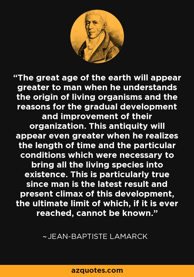 The great age of the earth will appear greater to man when he understands the origin of living organisms and the reasons for the gradual development and improvement of their organization. This antiquity will appear even greater when he realizes the length of time and the particular conditions which were necessary to bring all the living species into existence. This is particularly true since man is the latest result and present climax of this development, the ultimate limit of which, if it is ever reached, cannot be known. - Jean-Baptiste Lamarck